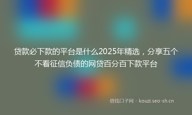 贷款必下款的平台是什么2025年精选，分享五个不看征信负债的网贷百分百下款平台