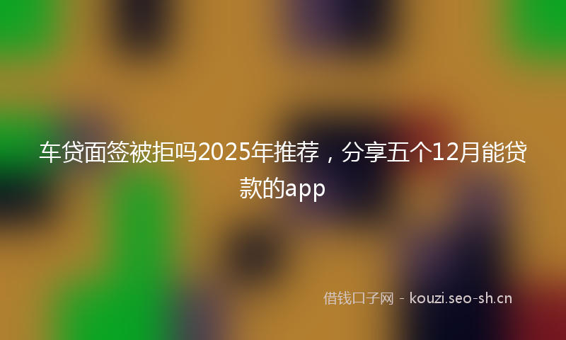 车贷面签被拒吗2025年推荐,分享五个12月能贷款的app