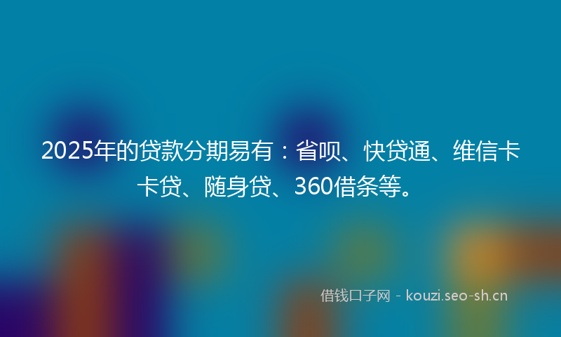 2025年的贷款分期易有：省呗、快贷通、维信卡卡贷、随身贷、360借条等。