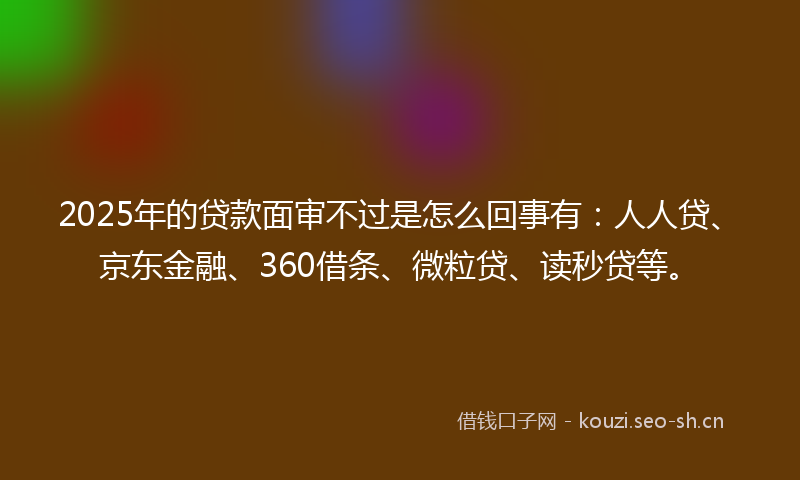 2025年的贷款面审不过是怎么回事有：人人贷、京东金融、360借条、微粒贷、读秒贷等。