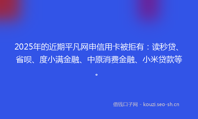 2025年的近期平凡网申信用卡被拒有:读秒贷、省呗、度小满金融、中原消费金融、小米贷款等。