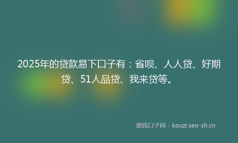 2025年的贷款易下口子有：省呗、人人贷、好期贷、51人品贷、我来贷等。