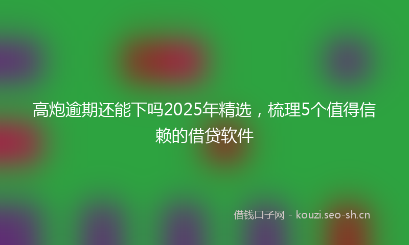 高炮逾期还能下吗2025年精选，梳理5个值得信赖的借贷软件