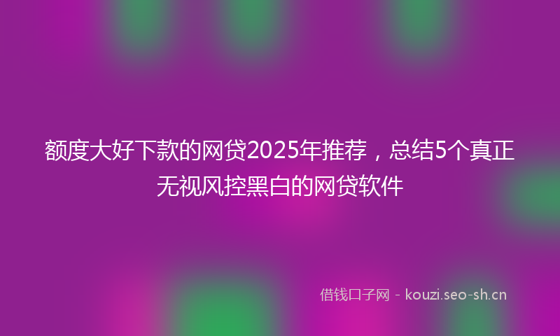 额度大好下款的网贷2025年推荐,总结5个真正无视风控黑白的网贷软件