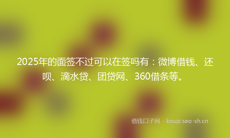 2025年的面签不过可以在签吗有：微博借钱、还呗、滴水贷、团贷网、360借条等。