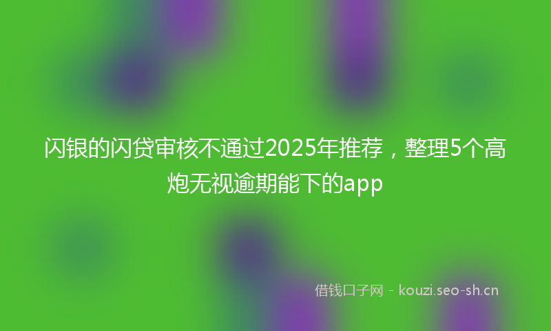 闪银的闪贷审核不通过2025年推荐，整理5个高炮无视逾期能下的app