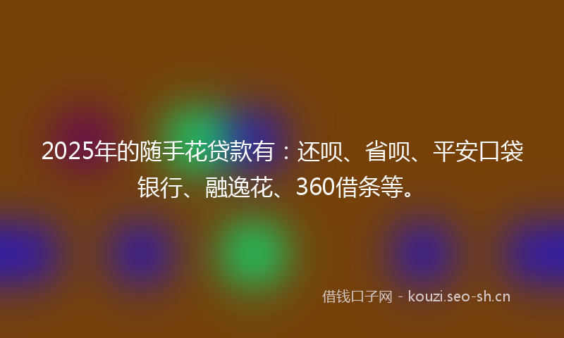 2025年的随手花贷款有：还呗、省呗、平安口袋银行、融逸花、360借条等。