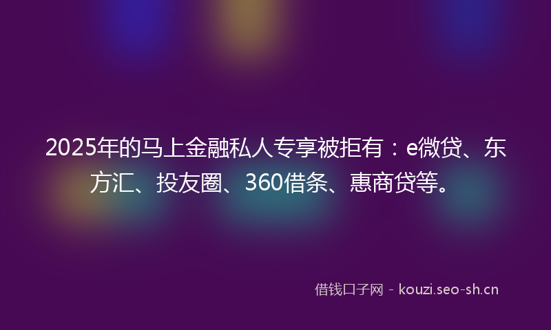 2025年的马上金融私人专享被拒有：e微贷、东方汇、投友圈、360借条、惠商贷等。