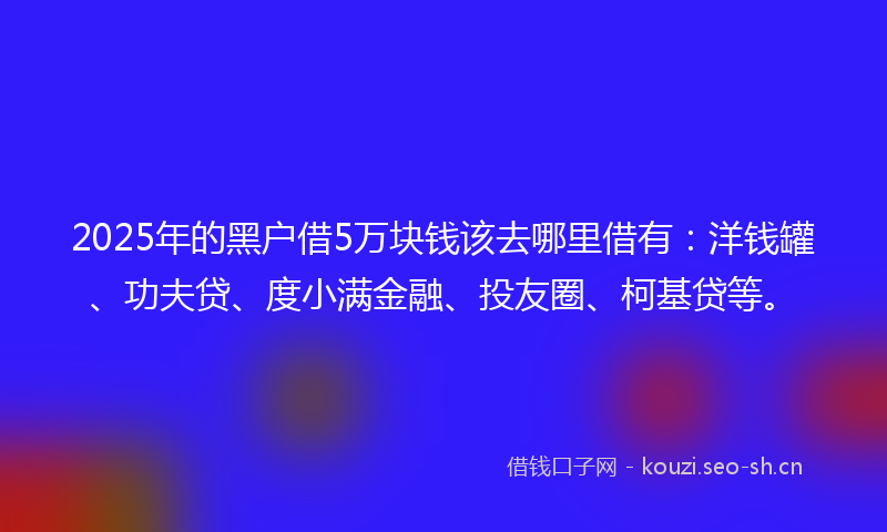 2025年的黑户借5万块钱该去哪里借有：洋钱罐、功夫贷、度小满金融、投友圈、柯基贷等。