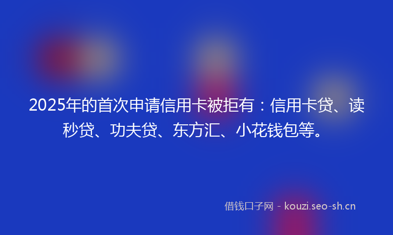 2025年的首次申请信用卡被拒有：信用卡贷、读秒贷、功夫贷、东方汇、小花钱包等。
