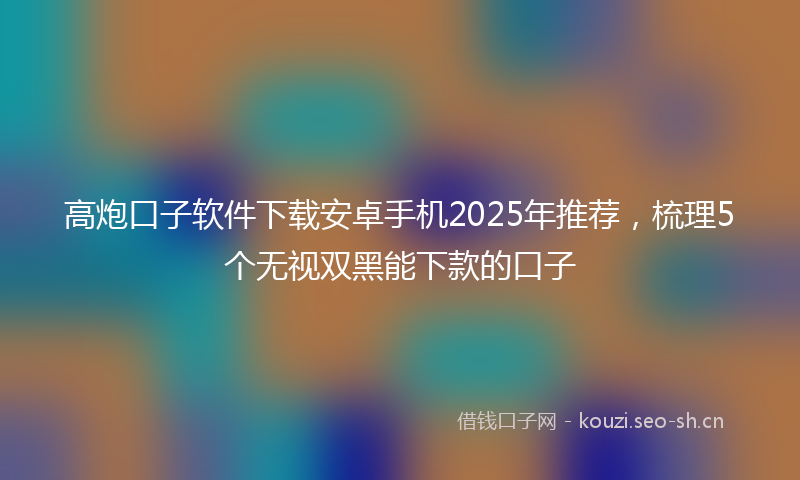 高炮口子软件下载安卓手机2025年推荐,梳理5个无视双黑能下款的口子