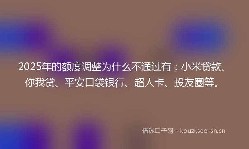 2025年的额度调整为什么不通过有：小米贷款、你我贷、平安口袋银行、超人卡、投友圈等。