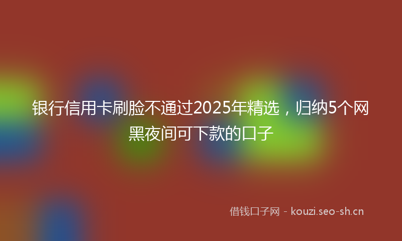 银行信用卡刷脸不通过2025年精选，归纳5个网黑夜间可下款的口子