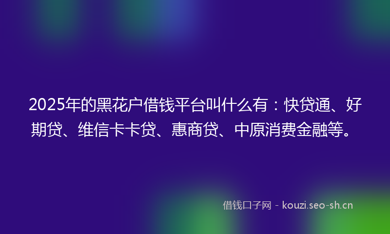 2025年的黑花户借钱平台叫什么有：快贷通、好期贷、维信卡卡贷、惠商贷、中原消费金融等。
