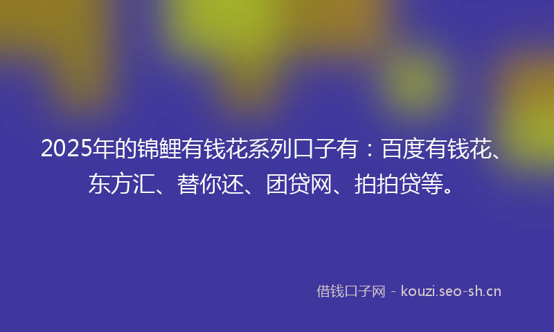 2025年的锦鲤有钱花系列口子有：百度有钱花、东方汇、替你还、团贷网、拍拍贷等。