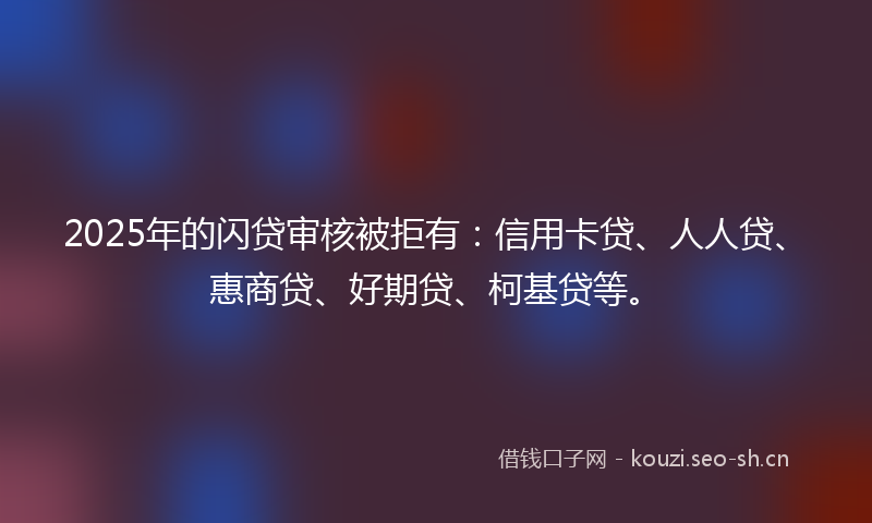 2025年的闪贷审核被拒有：信用卡贷、人人贷、惠商贷、好期贷、柯基贷等。