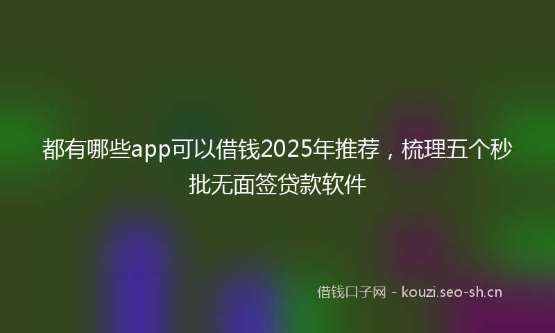 都有哪些app可以借钱2025年推荐,梳理五个秒批无面签贷款软件