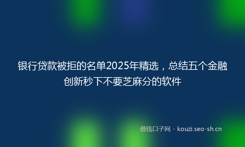 银行贷款被拒的名单2025年精选，总结五个金融创新秒下不要芝麻分的软件