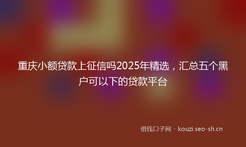 重庆小额贷款上征信吗2025年精选，汇总五个黑户可以下的贷款平台