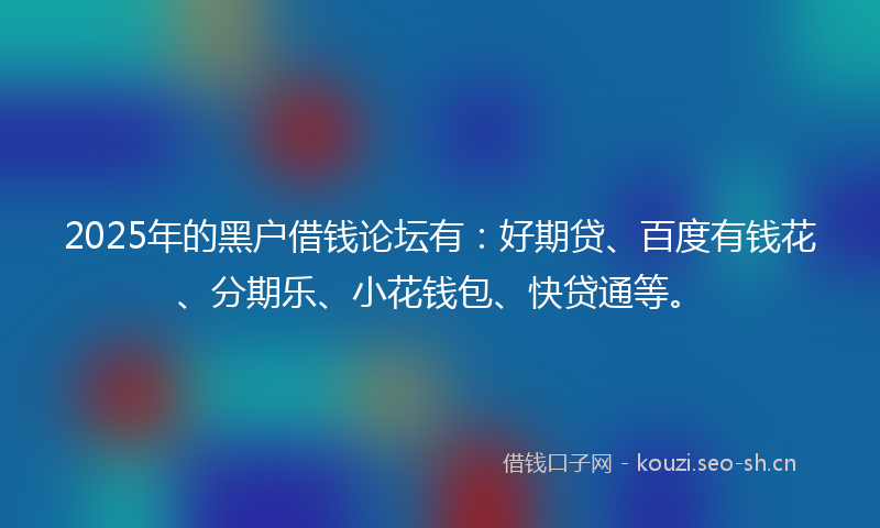 2025年的黑户借钱论坛有：好期贷、百度有钱花、分期乐、小花钱包、快贷通等。