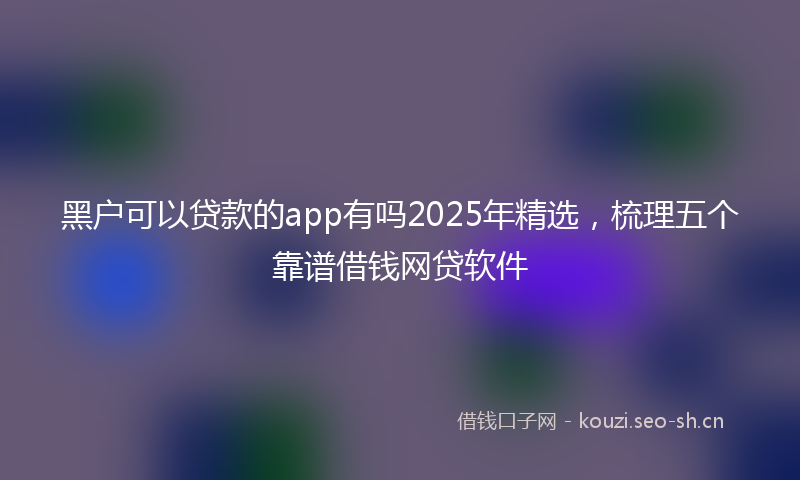 黑户可以贷款的app有吗2025年精选，梳理五个靠谱借钱网贷软件
