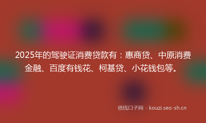 2025年的驾驶证消费贷款有：惠商贷、中原消费金融、百度有钱花、柯基贷、小花钱包等。