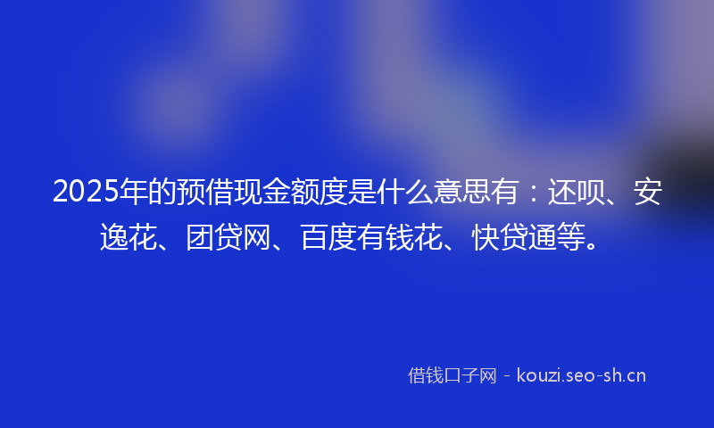 2025年的预借现金额度是什么意思有：还呗、安逸花、团贷网、百度有钱花、快贷通等。