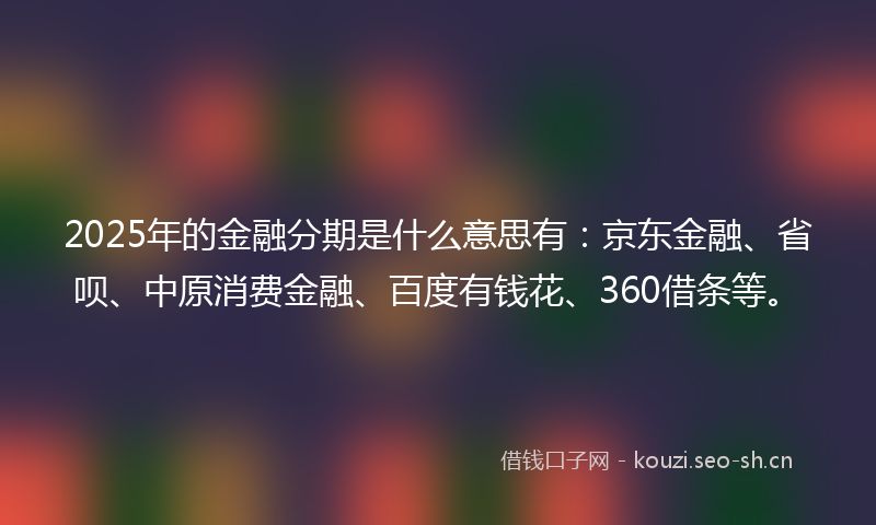 2025年的金融分期是什么意思有:京东金融、省呗、中原消费金融、百度有钱花、360借条等。