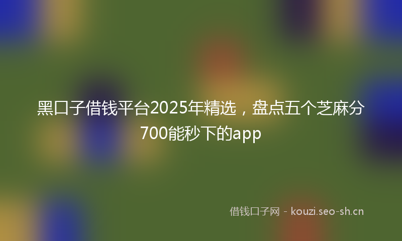 黑口子借钱平台2025年精选，盘点五个芝麻分700能秒下的app
