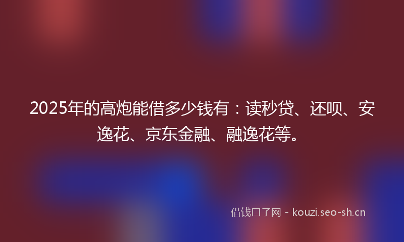 2025年的高炮能借多少钱有：读秒贷、还呗、安逸花、京东金融、融逸花等。