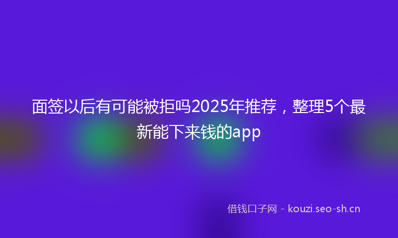 面签以后有可能被拒吗2025年推荐，整理5个最新能下来钱的app