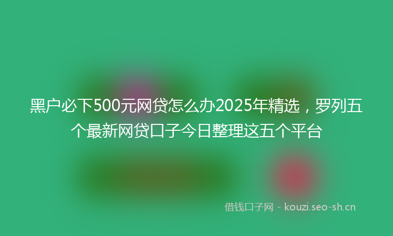 黑户必下500元网贷怎么办2025年精选,罗列五个最新网贷口子今日整理这五个平台