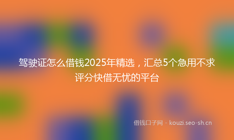 驾驶证怎么借钱2025年精选,汇总5个急用不求评分快借无忧的平台