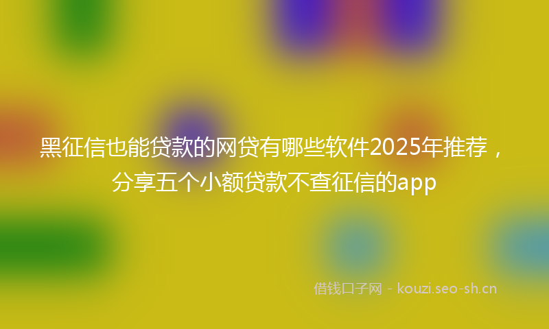 黑征信也能贷款的网贷有哪些软件2025年推荐，分享五个小额贷款不查征信的app