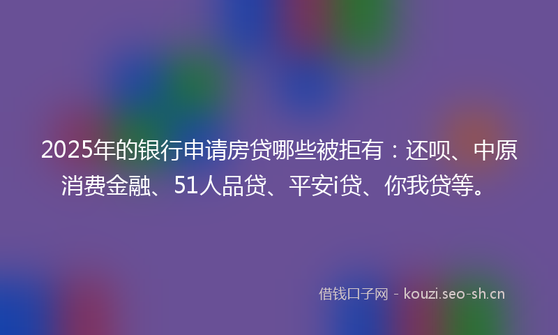 2025年的银行申请房贷哪些被拒有：还呗、中原消费金融、51人品贷、平安i贷、你我贷等。