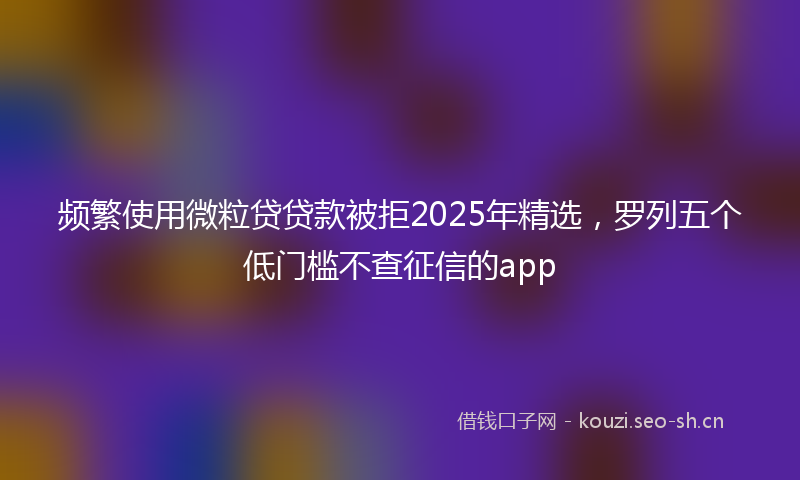 频繁使用微粒贷贷款被拒2025年精选，罗列五个低门槛不查征信的app