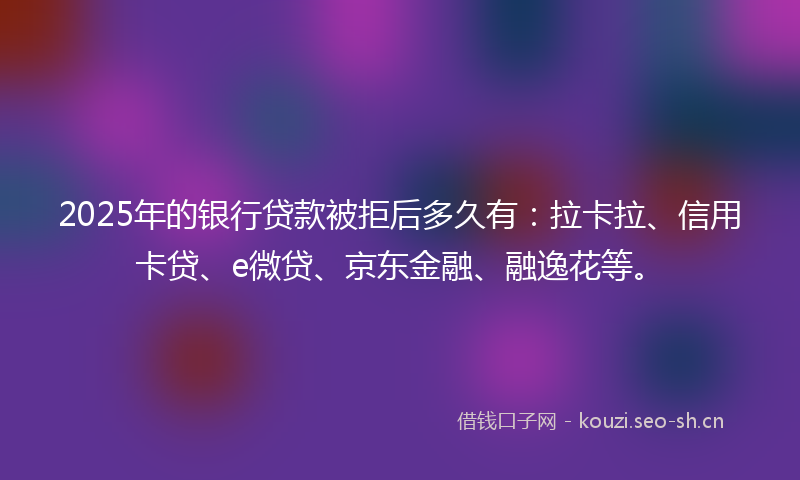 2025年的银行贷款被拒后多久有：拉卡拉、信用卡贷、e微贷、京东金融、融逸花等。