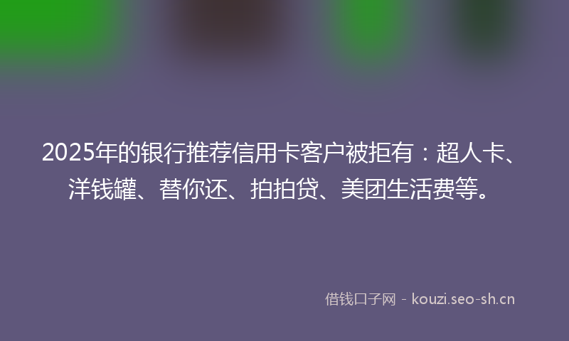 2025年的银行推荐信用卡客户被拒有:超人卡、洋钱罐、替你还、拍拍贷、美团生活费等。