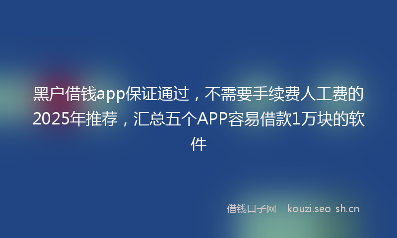 黑户借钱app保证通过，不需要手续费人工费的2025年推荐，汇总五个APP容易借款1万块的软件