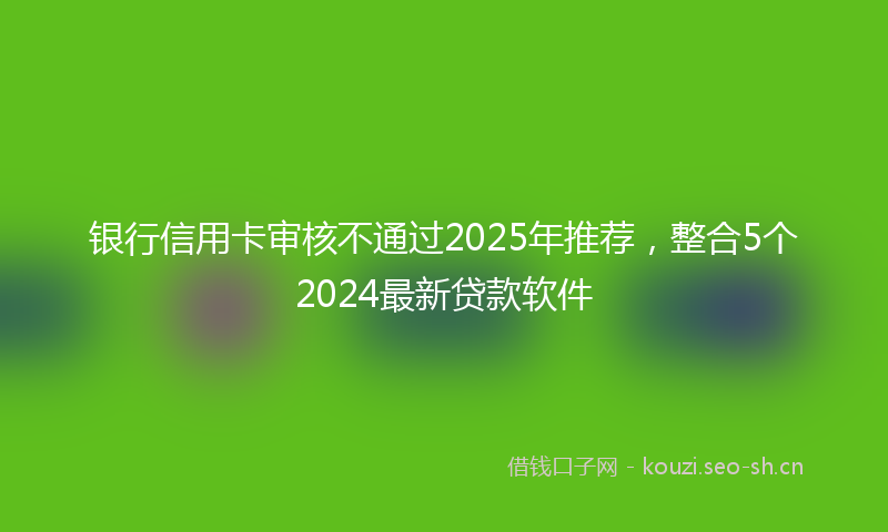 银行信用卡审核不通过2025年推荐，整合5个2024最新贷款软件
