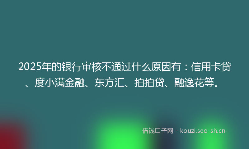 2025年的银行审核不通过什么原因有：信用卡贷、度小满金融、东方汇、拍拍贷、融逸花等。