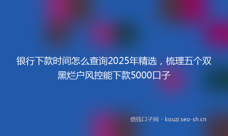 银行下款时间怎么查询2025年精选，梳理五个双黑烂户风控能下款5000口子