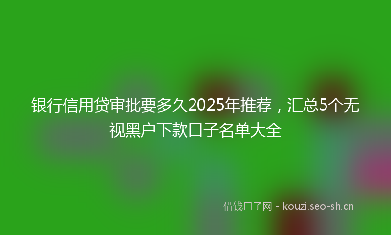 银行信用贷审批要多久2025年推荐，汇总5个无视黑户下款口子名单大全