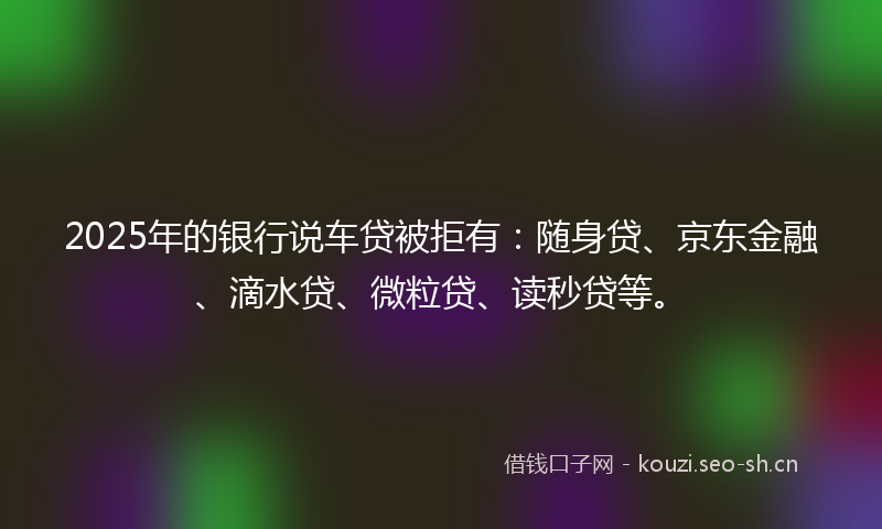 2025年的银行说车贷被拒有：随身贷、京东金融、滴水贷、微粒贷、读秒贷等。