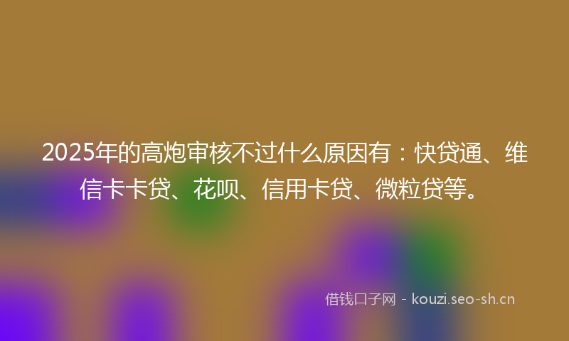 2025年的高炮审核不过什么原因有:快贷通、维信卡卡贷、花呗、信用卡贷、微粒贷等。