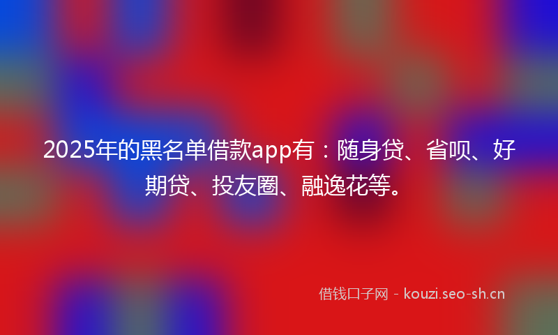 2025年的黑名单借款app有:随身贷、省呗、好期贷、投友圈、融逸花等。