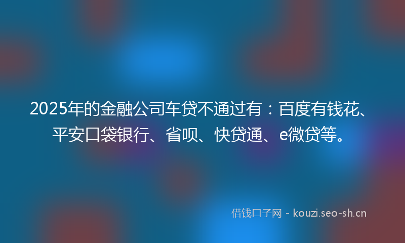 2025年的金融公司车贷不通过有：百度有钱花、平安口袋银行、省呗、快贷通、e微贷等。