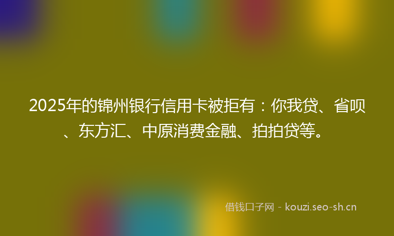 2025年的锦州银行信用卡被拒有：你我贷、省呗、东方汇、中原消费金融、拍拍贷等。