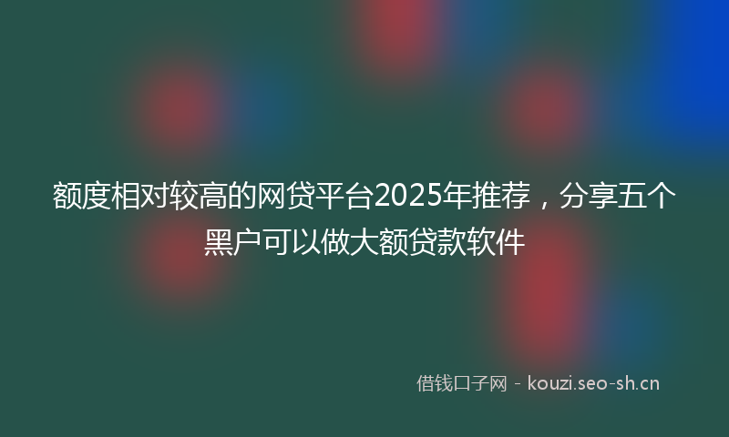 额度相对较高的网贷平台2025年推荐，分享五个黑户可以做大额贷款软件