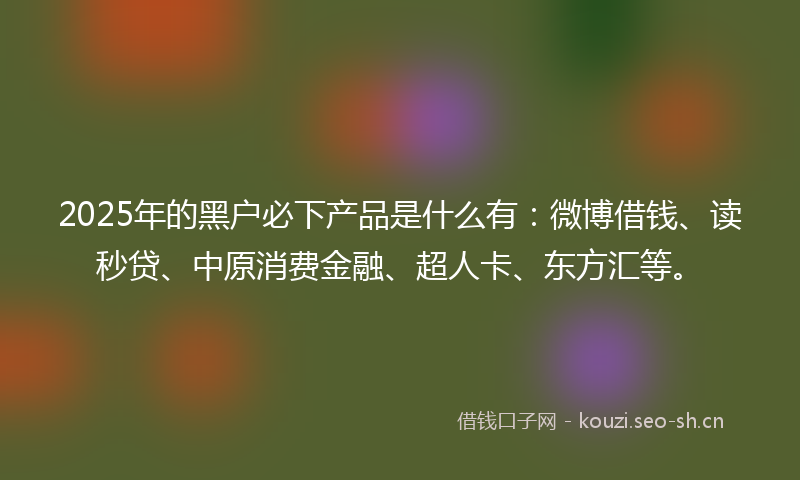 2025年的黑户必下产品是什么有：微博借钱、读秒贷、中原消费金融、超人卡、东方汇等。